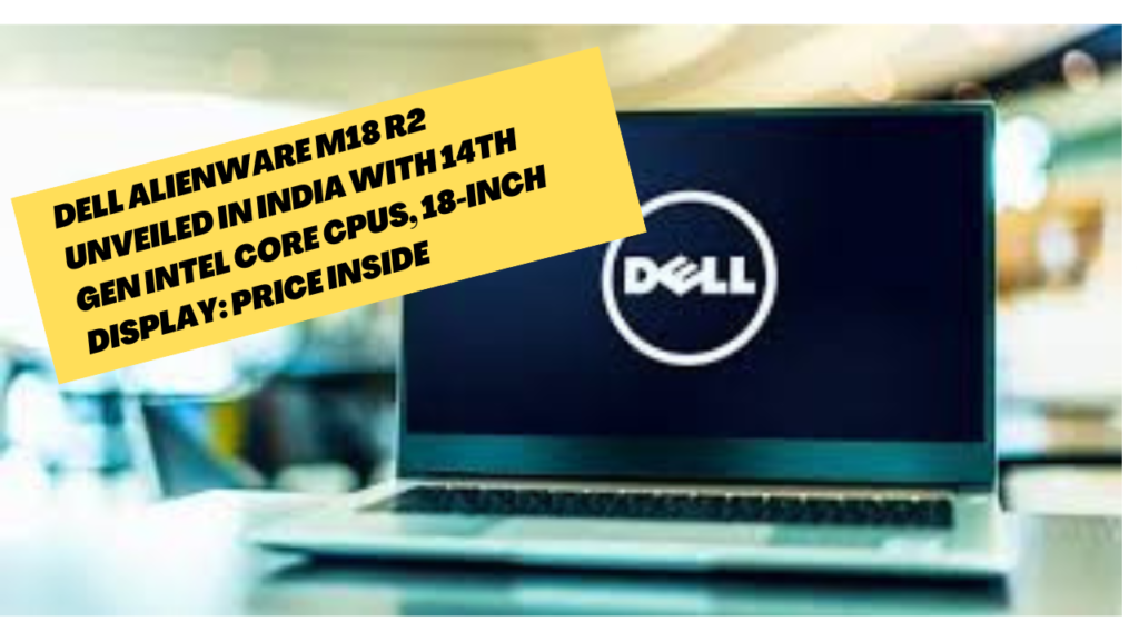 Dell Alienware m18 R2 Unveiled in India with 14th Gen Intel Core CPUs, 18-Inch Display: Price Inside